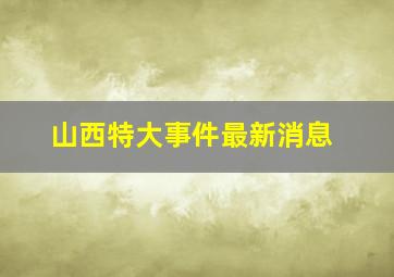 山西特大事件最新消息