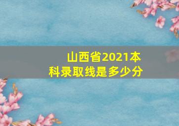 山西省2021本科录取线是多少分