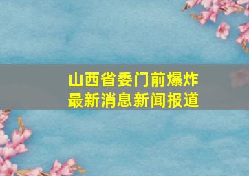 山西省委门前爆炸最新消息新闻报道