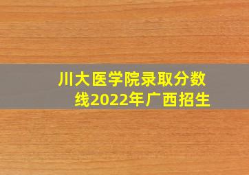 川大医学院录取分数线2022年广西招生