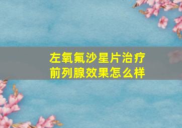 左氧氟沙星片治疗前列腺效果怎么样