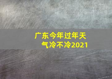 广东今年过年天气冷不冷2021