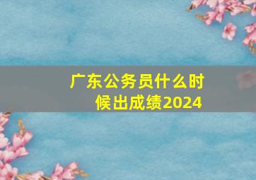 广东公务员什么时候出成绩2024