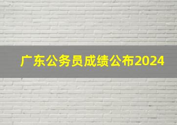 广东公务员成绩公布2024