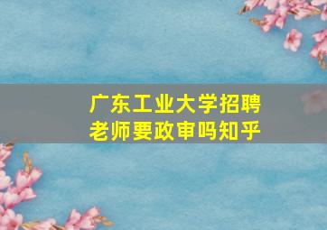 广东工业大学招聘老师要政审吗知乎