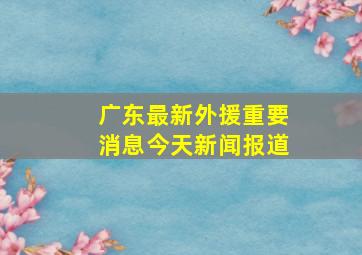 广东最新外援重要消息今天新闻报道