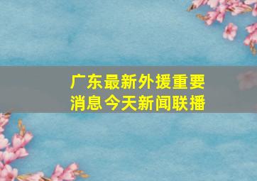 广东最新外援重要消息今天新闻联播