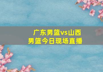 广东男篮vs山西男篮今日现场直播