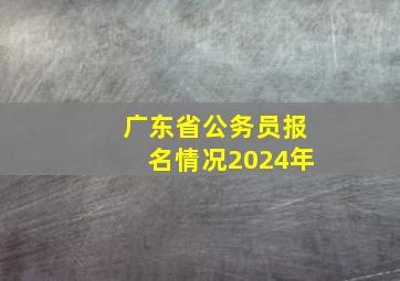 广东省公务员报名情况2024年