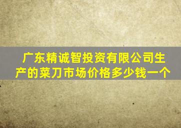 广东精诚智投资有限公司生产的菜刀市场价格多少钱一个