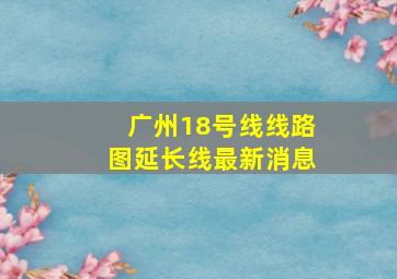 广州18号线线路图延长线最新消息