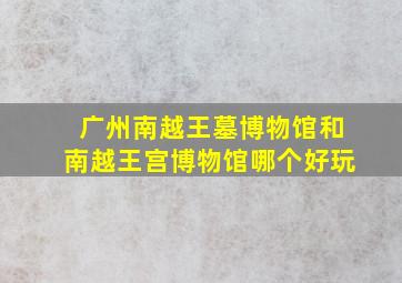 广州南越王墓博物馆和南越王宫博物馆哪个好玩