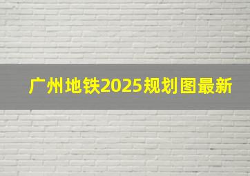 广州地铁2025规划图最新