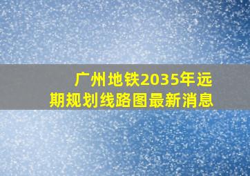 广州地铁2035年远期规划线路图最新消息