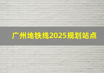 广州地铁线2025规划站点