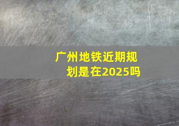 广州地铁近期规划是在2025吗