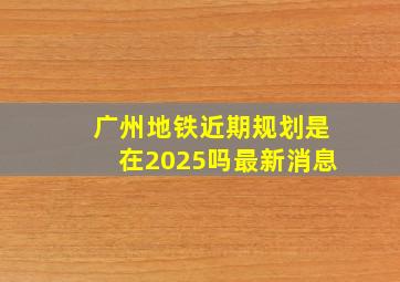 广州地铁近期规划是在2025吗最新消息