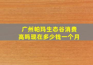 广州帕玛生态谷消费高吗现在多少钱一个月