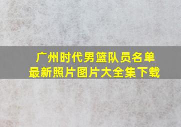 广州时代男篮队员名单最新照片图片大全集下载