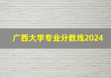 广西大学专业分数线2024