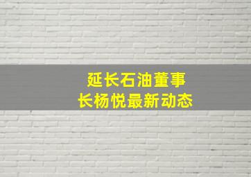 延长石油董事长杨悦最新动态