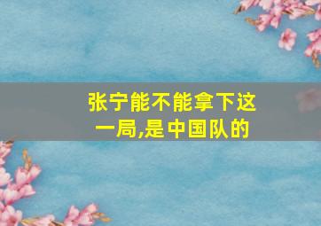 张宁能不能拿下这一局,是中国队的