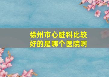 徐州市心脏科比较好的是哪个医院啊