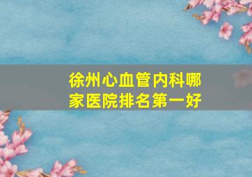 徐州心血管内科哪家医院排名第一好