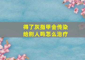 得了灰指甲会传染给别人吗怎么治疗