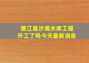 德江县沙滩水库工程开工了吗今天最新消息