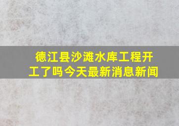 德江县沙滩水库工程开工了吗今天最新消息新闻