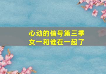 心动的信号第三季女一和谁在一起了