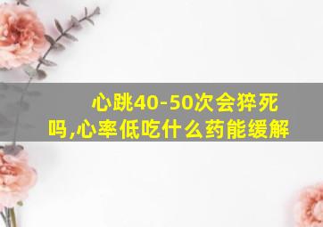 心跳40-50次会猝死吗,心率低吃什么药能缓解