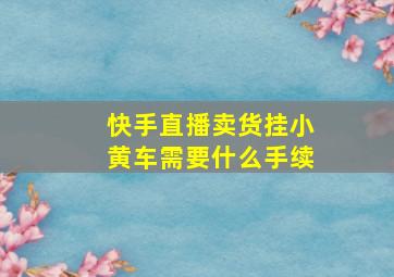 快手直播卖货挂小黄车需要什么手续