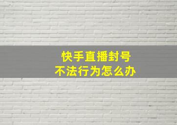 快手直播封号不法行为怎么办