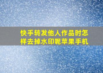 快手转发他人作品时怎样去掉水印呢苹果手机