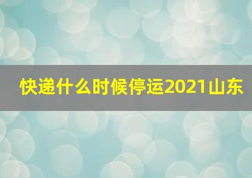 快递什么时候停运2021山东