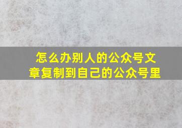 怎么办别人的公众号文章复制到自己的公众号里