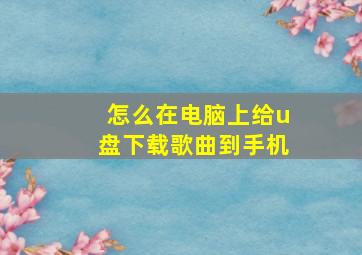 怎么在电脑上给u盘下载歌曲到手机