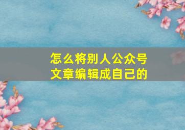 怎么将别人公众号文章编辑成自己的