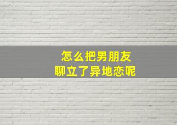 怎么把男朋友聊立了异地恋呢