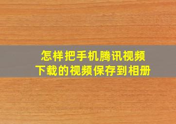 怎样把手机腾讯视频下载的视频保存到相册