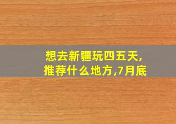 想去新疆玩四五天,推荐什么地方,7月底