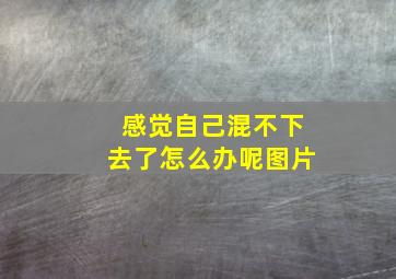 感觉自己混不下去了怎么办呢图片