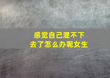 感觉自己混不下去了怎么办呢女生