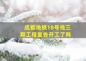 成都地铁18号线三期工程宣告开工了吗