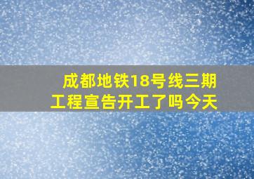 成都地铁18号线三期工程宣告开工了吗今天