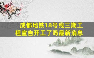 成都地铁18号线三期工程宣告开工了吗最新消息