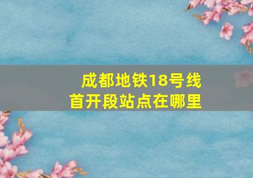 成都地铁18号线首开段站点在哪里