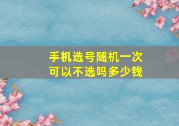 手机选号随机一次可以不选吗多少钱